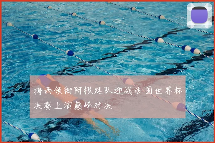 梅西领衔阿根廷队迎战法国世界杯决赛上演巅峰对决