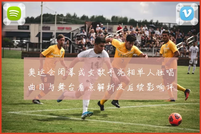 奥运会闭幕式女歌手亮相单人独唱曲目与舞台看点解析及后续影响评估