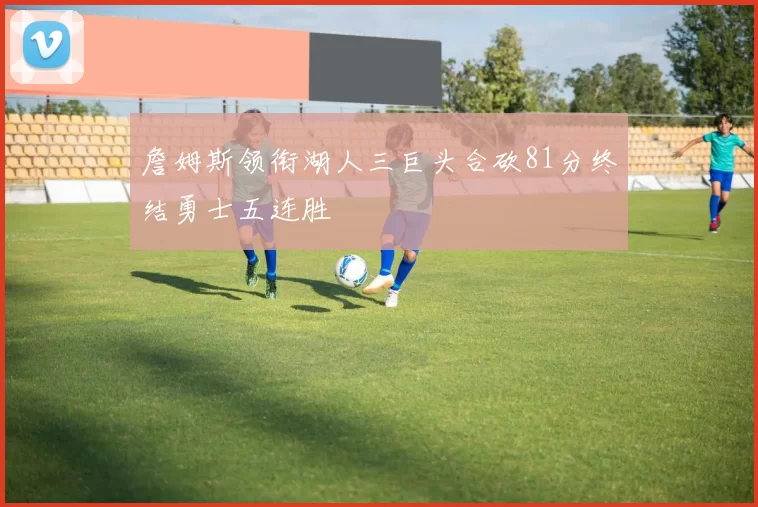 詹姆斯领衔湖人三巨头合砍81分终结勇士五连胜