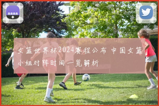 女篮世界杯2024赛程公布 中国女篮小组对阵时间一览解析