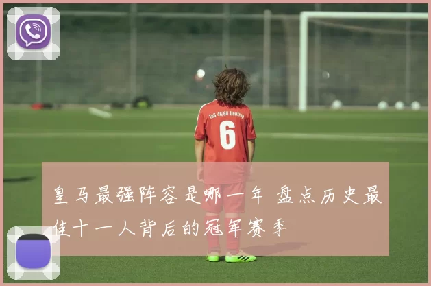 皇马最强阵容是哪一年 盘点历史最佳十一人背后的冠军赛季