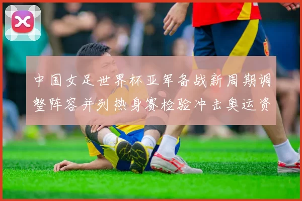 中国女足世界杯亚军备战新周期调整阵容并列热身赛检验冲击奥运资格