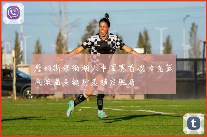 詹姆斯领衔湖人中国赛首战力克篮网浓眉关键封盖锁定胜局