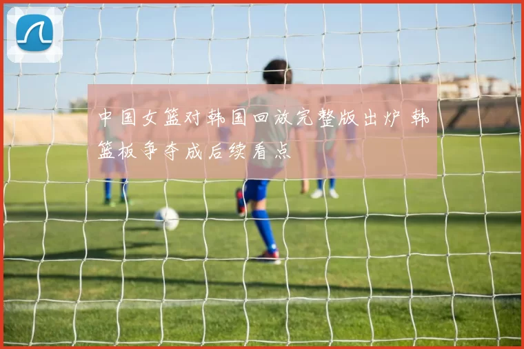 中国女篮对韩国回放完整版出炉 韩篮板争夺成后续看点