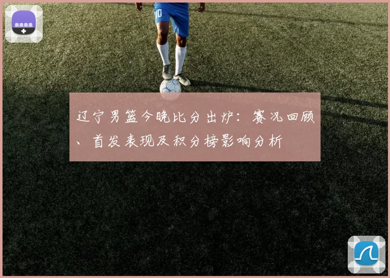 辽宁男篮今晚比分出炉：赛况回顾、首发表现及积分榜影响分析