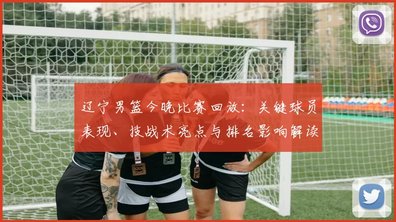 辽宁男篮今晚比赛回放:关键球员表现、技战术亮点与排名影响解读