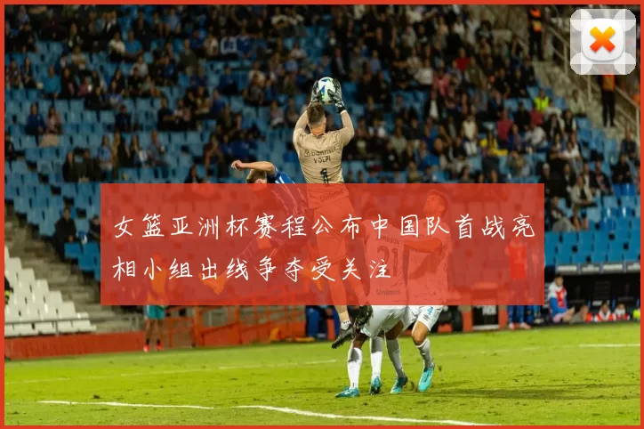 女篮亚洲杯赛程公布中国队首战亮相小组出线争夺受关注