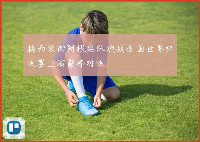 梅西领衔阿根廷队迎战法国世界杯决赛上演巅峰对决