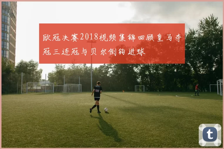 欧冠决赛2018视频集锦回顾皇马夺冠三连冠与贝尔倒钩进球