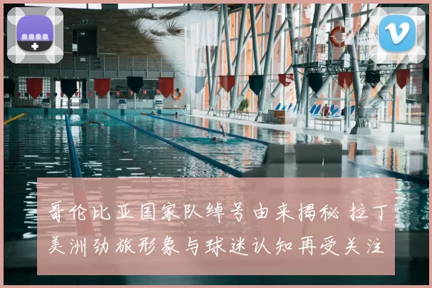 哥伦比亚国家队绰号由来揭秘 拉丁美洲劲旅形象与球迷认知再受关注