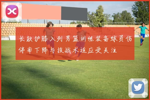 长款护膝入列男篮训练装备球员伤停率下降与技战术适应受关注