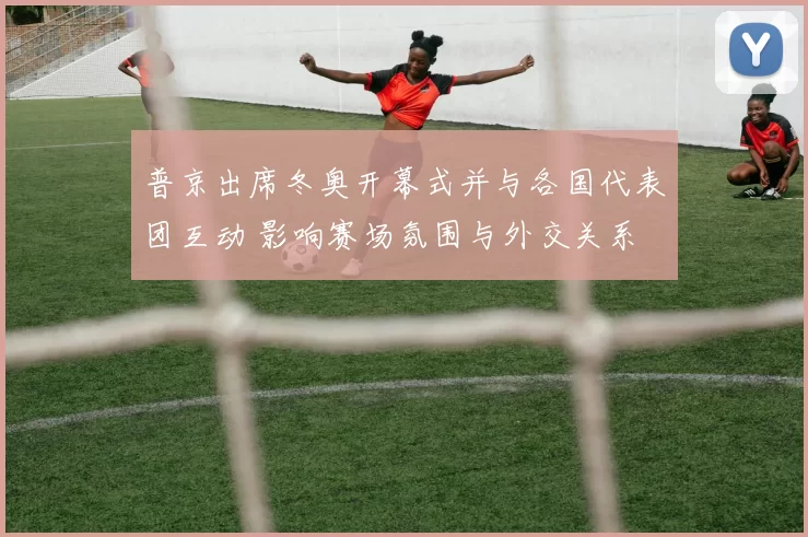 普京出席冬奥开幕式并与各国代表团互动 影响赛场氛围与外交关系