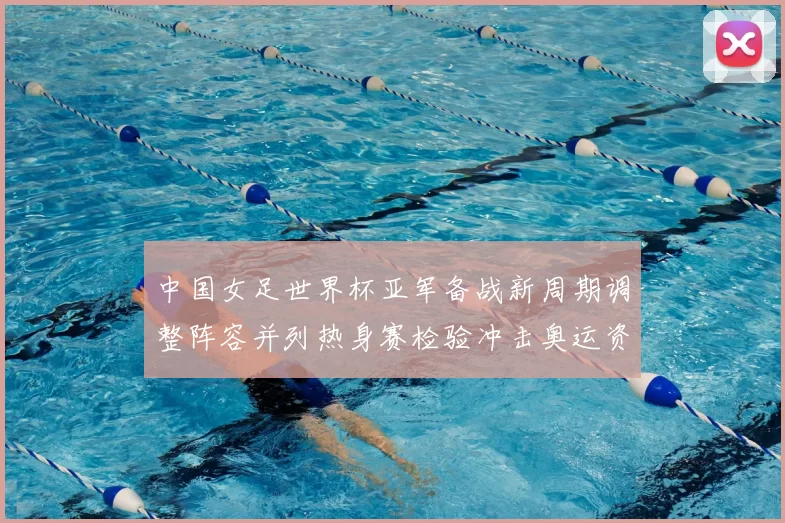 中国女足世界杯亚军备战新周期调整阵容并列热身赛检验冲击奥运资格