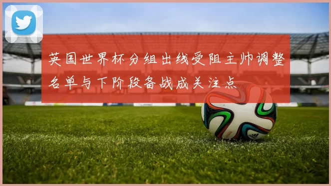 英国世界杯分组出线受阻主帅调整名单与下阶段备战成关注点