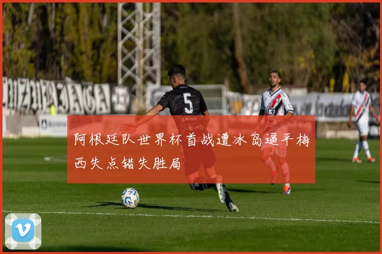 阿根廷队世界杯首战遭冰岛逼平梅西失点错失胜局