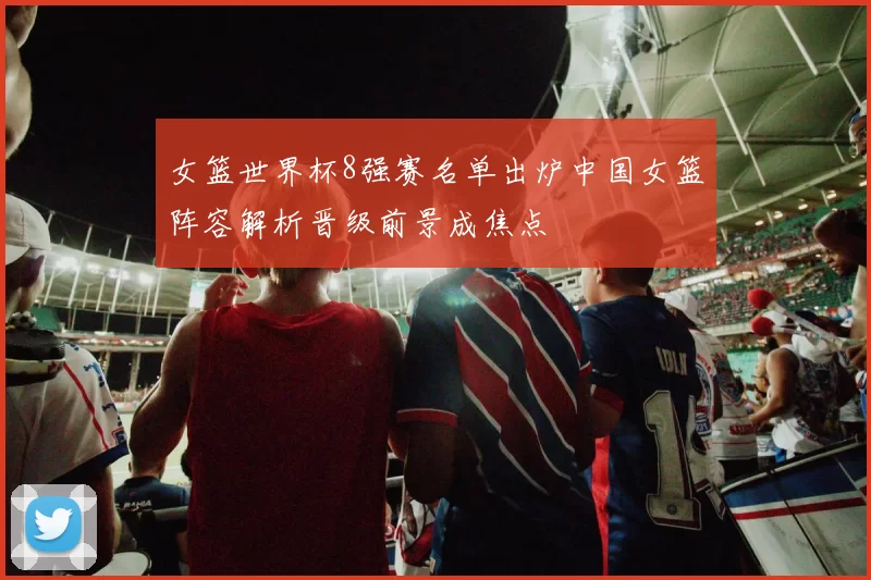 女篮世界杯8强赛名单出炉中国女篮阵容解析晋级前景成焦点