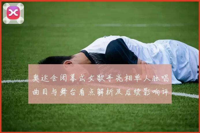 奥运会闭幕式女歌手亮相单人独唱曲目与舞台看点解析及后续影响评估