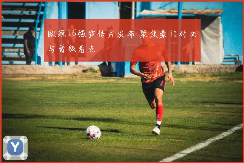 欧冠16强宣传片发布 聚焦豪门对决与晋级看点