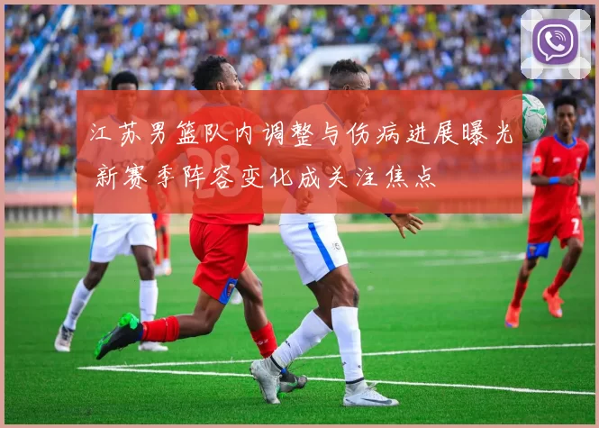 江苏男篮队内调整与伤病进展曝光 新赛季阵容变化成关注焦点