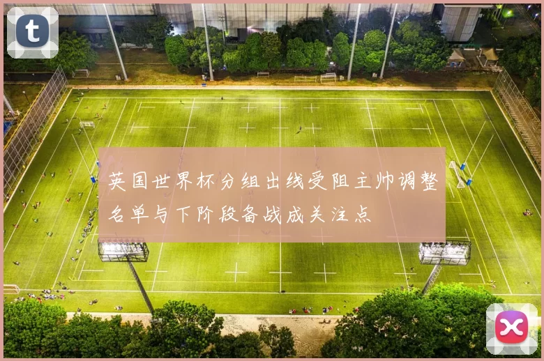英国世界杯分组出线受阻主帅调整名单与下阶段备战成关注点