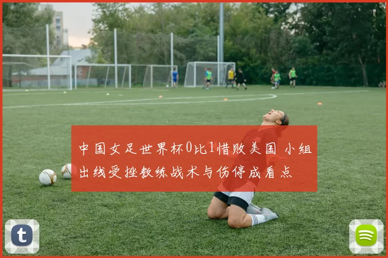 中国女足世界杯0比1惜败美国 小组出线受挫教练战术与伤停成看点