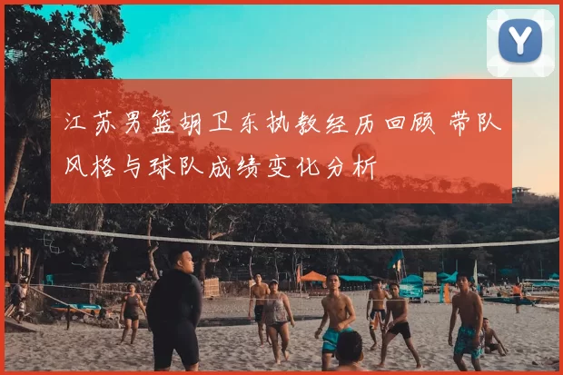 江苏男篮胡卫东执教经历回顾 带队风格与球队成绩变化分析