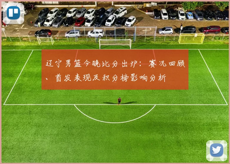 辽宁男篮今晚比分出炉：赛况回顾、首发表现及积分榜影响分析