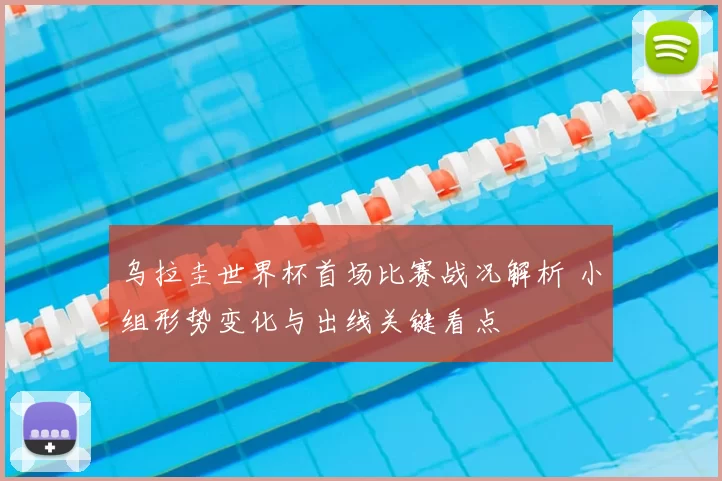 乌拉圭世界杯首场比赛战况解析 小组形势变化与出线关键看点