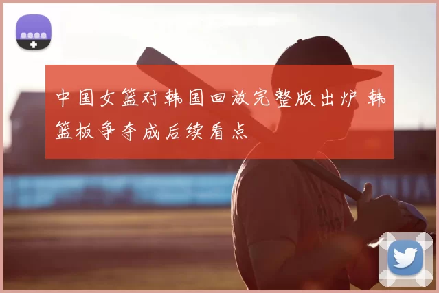 中国女篮对韩国回放完整版出炉 韩篮板争夺成后续看点