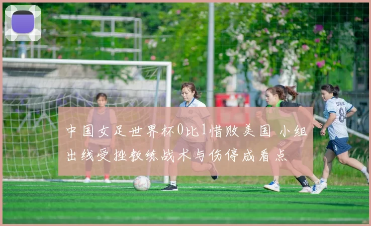 中国女足世界杯0比1惜败美国 小组出线受挫教练战术与伤停成看点